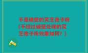 不是破壁的灵芝孢子粉(不经过破壁处理的灵芝孢子粉效果如何？)