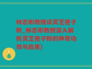 林志彬教授谈灵芝孢子粉_林志彬教授深入解析灵芝孢子粉的神奇功效与应用)