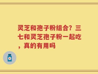 灵芝和孢子粉组合？三七和灵芝孢子粉一起吃，真的有用吗