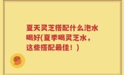 夏天灵芝搭配什么泡水喝好(夏季喝灵芝水，这些搭配最佳！)