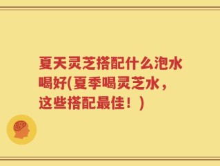 夏天灵芝搭配什么泡水喝好(夏季喝灵芝水，这些搭配最佳！)