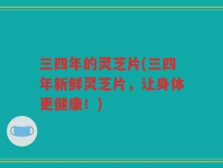 三四年的灵芝片(三四年新鲜灵芝片，让身体更健康！)