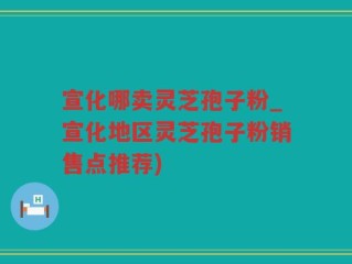 宣化哪卖灵芝孢子粉_宣化地区灵芝孢子粉销售点推荐)
