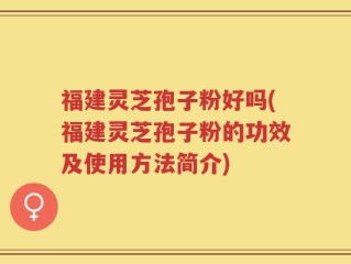 福建灵芝孢子粉好吗(福建灵芝孢子粉的功效及使用方法简介)