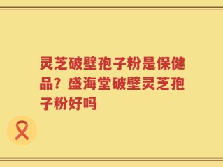 灵芝破壁孢子粉是保健品？盛海堂破壁灵芝孢子粉好吗