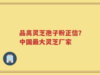 品高灵芝孢子粉正信？中国最大灵芝厂家