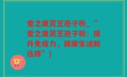爱之康灵芝孢子粉_“爱之康灵芝孢子粉：提升免疫力，健康生活新选择”)