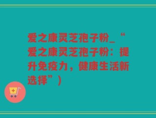 爱之康灵芝孢子粉_“爱之康灵芝孢子粉：提升免疫力，健康生活新选择”)