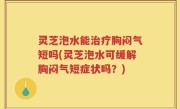 灵芝泡水能治疗胸闷气短吗(灵芝泡水可缓解胸闷气短症状吗？)