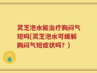 灵芝泡水能治疗胸闷气短吗(灵芝泡水可缓解胸闷气短症状吗？)
