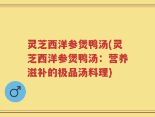 灵芝西洋参煲鸭汤(灵芝西洋参煲鸭汤：营养滋补的极品汤料理)