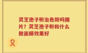 灵芝孢子粉治色斑吗图片？灵芝孢子粉和什么做面膜效果好