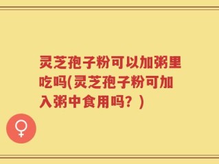 灵芝孢子粉可以加粥里吃吗(灵芝孢子粉可加入粥中食用吗？)