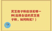 灵芝孢子粉应该买哪一种(选择合适的灵芝孢子粉，如何购买？)
