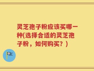 灵芝孢子粉应该买哪一种(选择合适的灵芝孢子粉，如何购买？)