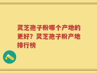 灵芝孢子粉哪个产地的更好？灵芝孢子粉产地排行榜