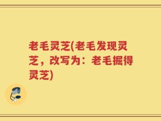 老毛灵芝(老毛发现灵芝，改写为：老毛掘得灵芝)