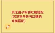 灵芝孢子粉和红糖搭配(灵芝孢子粉与红糖的完美搭配)