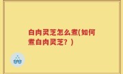 白肉灵芝怎么煮(如何煮白肉灵芝？)