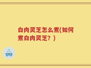 白肉灵芝怎么煮(如何煮白肉灵芝？)