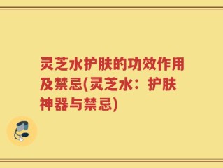 灵芝水护肤的功效作用及禁忌(灵芝水：护肤神器与禁忌)
