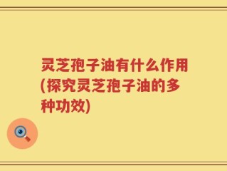灵芝孢子油有什么作用(探究灵芝孢子油的多种功效)