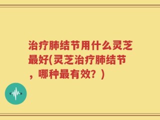 治疗肺结节用什么灵芝最好(灵芝治疗肺结节，哪种最有效？)