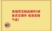 高端灵芝精品摆件(精美灵芝摆件 增添高雅气息)