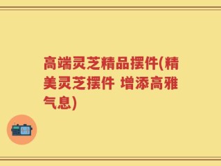 高端灵芝精品摆件(精美灵芝摆件 增添高雅气息)