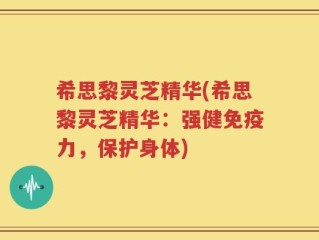 希思黎灵芝精华(希思黎灵芝精华：强健免疫力，保护身体)
