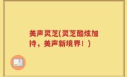 美声灵芝(灵芝酷炫加持，美声新境界！)