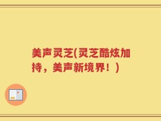 美声灵芝(灵芝酷炫加持，美声新境界！)