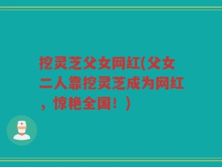 挖灵芝父女网红(父女二人靠挖灵芝成为网红，惊艳全国！)