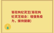 菊花枸杞灵芝(菊花枸杞灵芝组合：增强免疫力，保持健康)