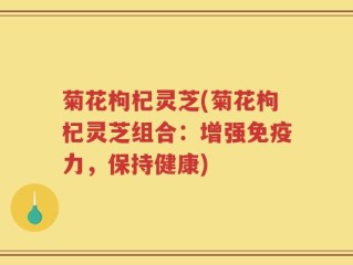 菊花枸杞灵芝(菊花枸杞灵芝组合：增强免疫力，保持健康)