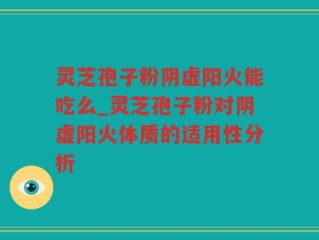 灵芝孢子粉阴虚阳火能吃么_灵芝孢子粉对阴虚阳火体质的适用性分析