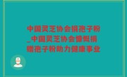 中国灵芝协会捐孢子粉_中国灵芝协会慷慨捐赠孢子粉助力健康事业