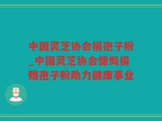 中国灵芝协会捐孢子粉_中国灵芝协会慷慨捐赠孢子粉助力健康事业