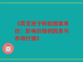 《灵芝孢子粉软胶囊单价：影响价格的因素与市场行情》