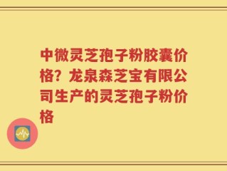 中微灵芝孢子粉胶囊价格？龙泉森芝宝有限公司生产的灵芝孢子粉价格