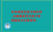 长年喝灵芝孢子粉好吗_长期服用灵芝孢子粉的益处与注意事项