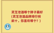 灵芝泡酒哪个牌子最好(灵芝泡酒品牌排行榜前十，你喜欢哪个？)
