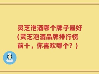 灵芝泡酒哪个牌子最好(灵芝泡酒品牌排行榜前十，你喜欢哪个？)