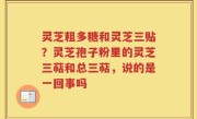 灵芝粗多糖和灵芝三贴？灵芝孢子粉里的灵芝三萜和总三萜，说的是一回事吗