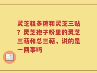 灵芝粗多糖和灵芝三贴？灵芝孢子粉里的灵芝三萜和总三萜，说的是一回事吗