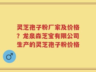 灵芝孢子粉厂家及价格？龙泉森芝宝有限公司生产的灵芝孢子粉价格