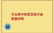 什么牌子的灵芝孢子油胶囊好呢