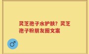 灵芝孢子水护肤？灵芝孢子粉朋友圈文案