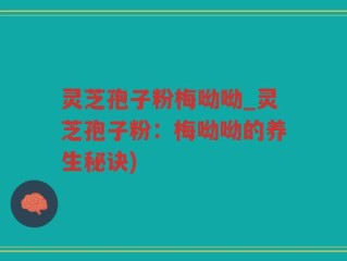 灵芝孢子粉梅呦呦_灵芝孢子粉：梅呦呦的养生秘诀)