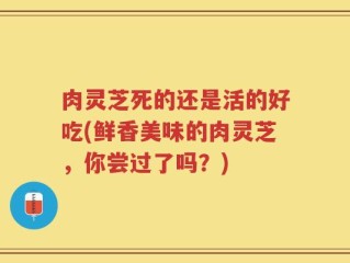肉灵芝死的还是活的好吃(鲜香美味的肉灵芝，你尝过了吗？)